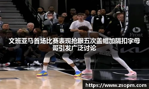 文班亚马首场比赛表现抢眼五次盖帽加隔扣字母哥引发广泛讨论
