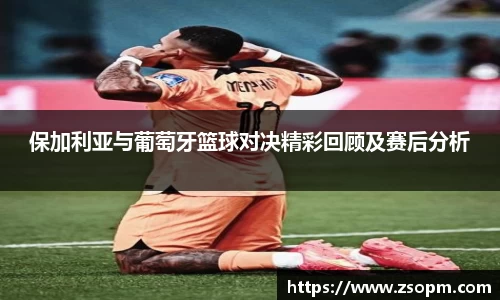 保加利亚与葡萄牙篮球对决精彩回顾及赛后分析