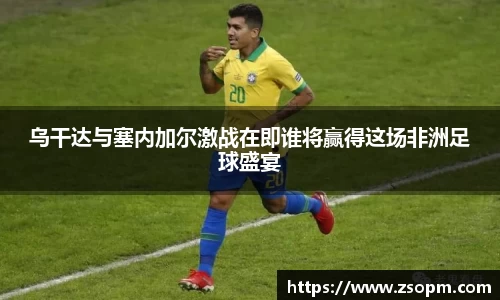 乌干达与塞内加尔激战在即谁将赢得这场非洲足球盛宴