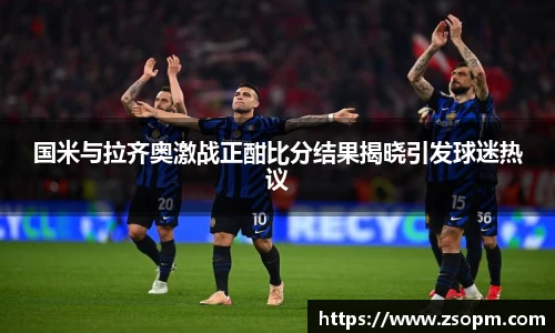国米与拉齐奥激战正酣比分结果揭晓引发球迷热议